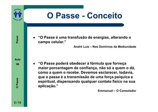ITORA
    ED




UT

               A
                       O Passe - Conceito
A




  A D E S OU Z
     Passe




                   “O Passe é uma transfusão de energias, alterando o
                   campo celular.”
                                      André Luiz – Nos Domínios da Mediunidade



    Aula
     06            “O Passe poderá obedecer à fórmula que forneça
                   maior porcentagem de confiança, não só a quem o dá,
                   como a quem o recebe. Devemos esclarecer, todavia,
                   que o passe é a transmissão de uma força psíquica e
     O Passe




                   espiritual, dispensando qualquer contato físico na sua
                   aplicação.”
                                                     Emmanuel – O Consolador


    2 / 12
 