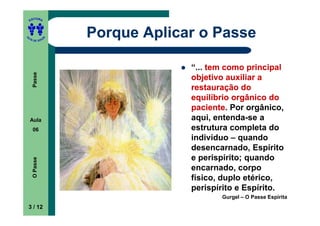 ITORA
    ED




UT

               A
                   Porque Aplicar o Passe
A




  A D E S OU Z




                                “... tem como principal
     Passe




                                objetivo auxiliar a
                                restauração do
                                equilíbrio orgânico do
                                paciente.
                                paciente Por orgânico,
    Aula                        aqui, entenda-se a
     06                         estrutura completa do
                                indivíduo – quando
                                desencarnado, Espírito
                                e perispírito; quando
     O Passe




                                encarnado, corpo
                                físico, duplo etérico,
                                perispírito e Espírito.
                                       Gurgel – O Passe Espírita
    3 / 12
 