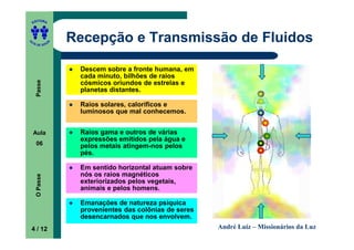 ITORA
    ED




UT

               A
                   Recepção e Transmissão de Fluidos
A




  A D E S OU Z




                    Descem sobre a fronte humana, em
                    cada minuto, bilhões de raios
     Passe




                    cósmicos oriundos de estrelas e
                    planetas distantes.

                    Raios solares, caloríficos e
                    luminosos que mal conhecemos.


    Aula            Raios gama e outros de várias
                    expressões emitidos pela água e
     06             pelos metais atingem-nos pelos
                    pés.

                    Em sentido horizontal atuam sobre
                    nós os raios magnéticos
     O Passe




                    exteriorizados pelos vegetais,
                    animais e pelos homens.

                    Emanações de natureza psíquica
                    provenientes das colônias de seres
                    desencarnados que nos envolvem.
    4 / 12                                               André Luiz – Missionários da Luz
 