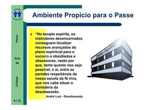 ITORA
    ED




UT
                   Ambiente Propício para o Passe
               A
A




  A D E S OU Z




                   “No templo espírita, os
     Passe




                   instrutores desencarnados
                   conseguem localizar
                   recursos avançados do
                   plano espiritual para o
    Aula
                   socorro a obsidiados e
                   obsessores, razão por
     06
                   que, tanto quanto nos seja
                   possível, é aí, entre as
                   paredes respeitáveis da
     O Passe




                   nossa escola da fé viva,
                   que nos cabe situar o
                   ministério da
                   desobsessão.
                        André Luiz - Desobsessão
    5 / 12
 