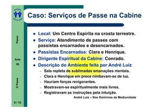 ITORA
    ED




UT
                   Caso: Serviços de Passe na Cabine
               A
A




  A D E S OU Z




                      Local: Um Centro Espírita na crosta terrestre.
     Passe




                      Serviço: Atendimento de passes com
                      passistas encarnados e desencarnados.
                      Passistas Encarnados: Clara e Henrique.
    Aula              Dirigente Espiritual da Cabine: Conrado.
     06
                      Descrição do Ambiente feita por André Luiz
                      –   Sala repleta de sublimadas emanações mentais.
                      –   Clara e Henrique em prece nimbavam-se de luz.
     O Passe




                      –   Hauriam forças revigorantes.
                      –   Mostravam-se espiritualmente mais livres.
                      –   Registravam as instruções pela intuição.
                                         André Luiz – Nos Domínios da Mediunidade
    6 / 12
 