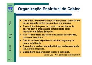 ITORA
    ED




UT
                   Organização Espiritual da Cabine
               A
A




  A D E S OU Z




                     O espírito Conrado era responsável pelos trabalhos de
     Passe




                     passe naquele centro duas noites por semana.
                     Os espíritos integram um quadro de auxiliares de
                     acordo com a organização estabelecida pelos
                     mentores da Esfera Superior.
    Aula             Há colaboradores espirituais devidamente fichados,
     06              como em hospitais.
                     O êxito reclama experiência, horário, segurança e
                     responsabilidade.
     O Passe




                     Os médiuns podem ser substituídos, embora gerando
                     inevitáveis prejuízos.
                     Os médiuns não precisam recear a exaustão.
                                        André Luiz – Nos Domínios da Mediunidade

    7 / 12
 