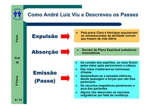 ITORA
    ED




UT
                   Como André Luiz Viu e Descreveu os Passes
               A
A




  A D E S OU Z




                                      Pela prece Clara e Henrique expulsavam
                    Expulsão          os remanescentes da atividade comum
     Passe




                                      que trazem da vida diária.


                                       Sorvem do Plano Espiritual substância
                    Absorção           renovadoras.
    Aula
     06                               Ao contato dos espíritos, os raios fluíam
                                      pelas mãos após percorrerem a cabeça.
                                      Das mãos irradiavam-se luminosas
                    Emissão           chispas.
                                      Assemelham-se a tomadas elétricas,
     O Passe




                                      dando passagem a forças que não lhes
                     (Passe)          pertencem.
                                      Os recursos magnéticos penetravam a
                                      aura dos pacientes.
                                      Alguns não absorviam os recursos
                                      magnéticos por falta de confiança.
    8 / 12
 