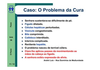 ITORA
    ED




UT

               A
                   Caso: O Problema da Cura
A




  A D E S OU Z




                   Senhora sustentava-se dificilmente de pé.
     Passe




                   Fígado dilatado.
                   Células hepáticas perturbadas.
                   Vesícula congestionada.
                   Bile comprimida.
    Aula           Colédoco interditado.
     06
                   Icterícia complicada.
                   Renitente hepatite.
                   O problema nasceu de terrível cólera.
     O Passe




                   Clara lhe aplicou passes da movimentando as
                   mãos da cabeça ao fígado.
                   A senhora exibiu expressão de alívio.
                                  André Luiz – Nos Domínios da Mediunidade
    11 / 12
 