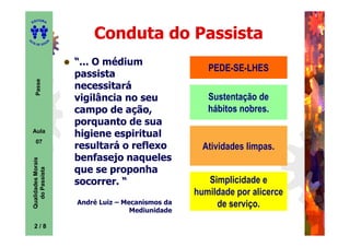 ITORA
    ED




UT
                                Conduta do Passista
                        A
A




  A D E S OU Z




                            “... O médium
                                                            PEDE-SE-LHES
                            passista
       Passe




                            necessitará
                            vigilância no seu               Sustentação de
                            campo de ação,                  hábitos nobres.
                            porquanto de sua
    Aula
                            higiene espiritual
       07
                            resultará o reflexo            Atividades limpas.
                            benfasejo naqueles
    Qualidades Morais




                            que se proponha
      do Passista




                            socorrer. “                     Simplicidade e
                                                         humildade por alicerce
                            André Luiz – Mecanismos da        de serviço.
                                           Mediunidade

     2
     2/8
 