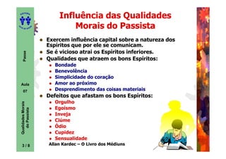 ED
      ITORA

                                Influência das Qualidades
UT

                        A
                                    Morais do Passista
A




  A D E S OU Z




                            Exercem influência capital sobre a natureza dos
                            Espíritos que por ele se comunicam.
                            Se é vicioso atrai os Espíritos inferiores.
       Passe




                            Qualidades que atraem os bons Espíritos:
                               Bondade
                               Benevolência
                               Simplicidade do coração
    Aula                       Amor ao próximo
       07                      Desprendimento das coisas materiais
                            Defeitos que afastam os bons Espíritos:
                               Orgulho
    Qualidades Morais




                               Egoísmo
      do Passista




                               Inveja
                               Ciúme
                               Ódio
                               Cupidez
                               Sensualidade
                            Allan Kardec – O Livro dos Médiuns
     3
     3/8
 