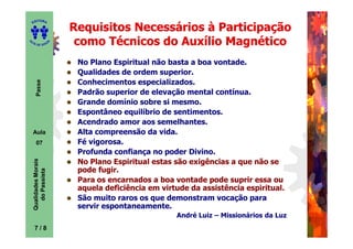 ITORA
    ED

                            Requisitos Necessários à Participação
UT

                        A
                             como Técnicos do Auxílio Magnético
A




  A D E S OU Z




                             No Plano Espiritual não basta a boa vontade.
                             Qualidades de ordem superior.
                             Conhecimentos especializados.
       Passe




                             Padrão superior de elevação mental contínua.
                             Grande domínio sobre si mesmo.
                             Espontâneo equilíbrio de sentimentos.
                             Acendrado amor aos semelhantes.
    Aula                     Alta compreensão da vida.
       07                    Fé vigorosa.
                             Profunda confiança no poder Divino.
    Qualidades Morais




                             No Plano Espiritual estas são exigências a que não se
                             pode fugir.
      do Passista




                             Para os encarnados a boa vontade pode suprir essa ou
                             aquela deficiência em virtude da assistência espiritual.
                             São muito raros os que demonstram vocação para
                             servir espontaneamente.
                                                       André Luiz – Missionários da Luz

     7
     7/8
 