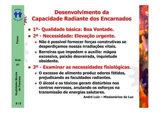 ITORA
    ED

                                    Desenvolvimento da
UT

                        A
                            Capacidade Radiante dos Encarnados
A




  A D E S OU Z




                            1º- Qualidade básica: Boa Vontade.
                            1º-
                            2º - Necessidade: Elevação urgente.
                                               levação
       Passe




                              Não é possível fornecer forças construtivas se
                              desperdiçamos nossas irradiações vitais.
                              Barreiras que impedem o auxílio: mágoa
                              excessiva, paixão desvairada, inquietude
    Aula
                              obsidente.
       07
                            3º - Examinar as necessidades fisiológicas.
                             º
                              O excesso de alimento produz odores fétidos,
    Qualidades Morais




                              prejudicando as faculdades radiantes.
      do Passista




                              O álcool e os tóxicos geram distúrbios nos
                              centros nervosos, anulando os esforços na
                              transmissão de energias salutares.
                                                     André Luiz – Missionários da Luz

     8
     8/8
 