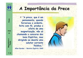 ITORA
    ED




UT

                   A
                            A Importância da Prece
A




  A D E S OU Z




                               “A prece, que é um
     Passe




                               pensamento, quando
                             fervorosa e ardente,
                           feita com fé, produz o
                                    efeito de uma
    Aula
                             magnetização, não só
     01
                         chamando o concurso dos
                               bons Espíritos, mas
    Magnetismo e




                          dirigindo ao doente uma
       Fluido




                                  salutar corrente
                                         fluídica.”
                       Allan Kardec – Revista Espírita 1865

    7/9
 