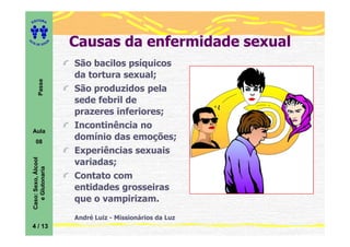 ITORA
    ED




UT

                         A
                             Causas da enfermidade sexual
A




  A D E S OU Z




                             São bacilos psíquicos
                             da tortura sexual;
           Passe




                             São produzidos pela
                             sede febril de
                             prazeres inferiores;
                             Incontinência no
    Aula
       08
                             domínio das emoções;
                             Experiências sexuais
    Caso: Sexo, Álcool




                             variadas;
       e Glutonaria




                             Contato com
                             entidades grosseiras
                             que o vampirizam.
                             André Luiz - Missionários da Luz
    4 / 13
 