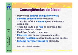 ITORA
    ED




UT

                         A      Conseqüências do álcool
A




  A D E S OU Z




                             Desvio dos centros de equilíbrio vital;
           Passe




                             Sistema endocrínico intoxicado;
                             Trabalho inútil da medula para melhorar a
                             circulação;
                             Trabalho inútil dos rins na excreção dos
    Aula                     elementos corrosivos;
       08
                             Modificações da cromatina;
                             Pâncreas não desintegra os alimentos;
    Caso: Sexo, Álcool
       e Glutonaria




                             Células hepáticas exterminadas pelos bacilos;
                             Sistema nervoso vegetativo alterado.

                             André Luiz - Missionários da Luz

    6 / 13
 