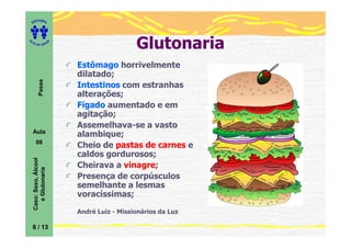 ITORA
    ED




UT

                         A                     Glutonaria
A




  A D E S OU Z




                             Estômago horrivelmente
                             dilatado;
           Passe




                             Intestinos com estranhas
                             alterações;
                             Fígado aumentado e em
                             agitação;
                             Assemelhava-se a vasto
    Aula
                             alambique;
       08
                             Cheio de pastas de carnes e
                             caldos gordurosos;
    Caso: Sexo, Álcool




                             Cheirava a vinagre;
       e Glutonaria




                             Presença de corpúsculos
                             semelhante a lesmas
                             voracíssimas;

                             André Luiz - Missionários da Luz

    8 / 13
 