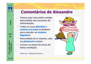 ITORA
    ED




                              Comentários de Alexandre
UT

                         A
A




  A D E S OU Z




                             Temos aqui uma pobre amiga
                             descuidada nos excessos de
           Passe




                             alimentação;
                             Todas as suas glândula e
                             centros nervosos trabalham
                             para atender ao sistema
    Aula
                             digestivo;
       08
                             Descuidada de si mesma, caiu
                             na glutonaria crassa;
    Caso: Sexo, Álcool
       e Glutonaria




                             Tornou-se presa de seres de
                             baixa condição;

                             André Luiz - Missionários da Luz


    9 / 13
 