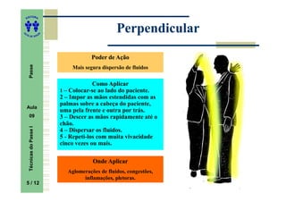 ITORA
    ED




UT
                                                     Perpendicular
                           A
A




  A D E S OU Z




                                           Poder de Ação
     Passe




                                   Mais segura dispersão de fluidos


                                            Como Aplicar
                               1 – Colocar-se ao lado do paciente.
                               2 – Impor as mãos estendidas com as
                               palmas sobre a cabeça do paciente,
    Aula
                               uma pela frente e outra por trás.
     09                        3 – Descer as mãos rapidamente até o
                               chão.
     Técnicas do Passe I




                               4 – Dispersar os fluidos.
                               5 - Repeti-los com muita vivacidade
                               cinco vezes ou mais.

                                           Onde Aplicar
                                 Aglomerações de fluidos, congestões,
                                       inflamações, pletoras.
    5 / 12
     5
 