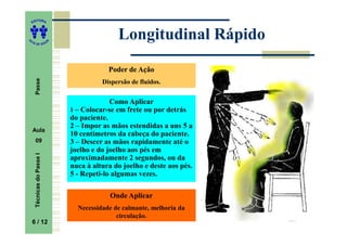 ITORA
    ED




UT
                                              Longitudinal Rápido
                           A
A




  A D E S OU Z




                                           Poder de Ação
     Passe




                                         Dispersão de fluidos.


                                            Como Aplicar
                               1 – Colocar-se em frete ou por detrás
                               do paciente.
                               2 – Impor as mãos estendidas a uns 5 a
    Aula
                               10 centímetros da cabeça do paciente.
     09                        3 – Descer as mãos rapidamente até o
                               joelho e do joelho aos pés em
     Técnicas do Passe I




                               aproximadamente 2 segundos, ou da
                               nuca à altura do joelho e deste aos pés.
                               5 - Repeti-lo algumas vezes.

                                            Onde Aplicar
                                 Necessidade de calmante, melhoria da
                                              circulação.
    6 / 12
     6
 
