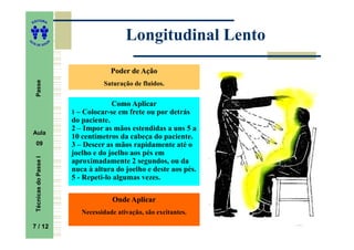 ITORA
    ED




UT
                                                 Longitudinal Lento
                           A
A




  A D E S OU Z




                                            Poder de Ação
     Passe




                                         Saturação de fluidos.


                                            Como Aplicar
                               1 – Colocar-se em frete ou por detrás
                               do paciente.
                               2 – Impor as mãos estendidas a uns 5 a
    Aula
                               10 centímetros da cabeça do paciente.
     09                        3 – Descer as mãos rapidamente até o
                               joelho e do joelho aos pés em
     Técnicas do Passe I




                               aproximadamente 2 segundos, ou da
                               nuca à altura do joelho e deste aos pés.
                               5 - Repeti-lo algumas vezes.

                                            Onde Aplicar
                                  Necessidade ativação, são excitantes.

    7 / 12
     7
 