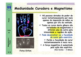 ITORA
    ED




UT                     Mediunidade Curadora e Magnetismo
                   A
A




  A D E S OU Z




                                         Há pessoas dotadas do poder de
                                         curar instantaneamente por meio
     Passe




                                          apenas da imposição de mãos ou
                                               apenas por ato da vontade.
                                         Todas as curas deste gênero são
                                              variedades do magnetismo e
    Aula                                        diferem uma da outra pela
     01                                    intensidade e rapidez da ação.
                                         Pode desenvolver-se a faculdade
                                                   de curar pelo exercício.
    Magnetismo e




                                              Porém a faculdade de curar
       Fluido




                                           instantaneamente é mais rara.
                                          A força magnética é aumentada
                                                   pela ação dos espíritos.
                                                      Allan Kardec – A Gênese
                         Fotos Kirlian
    9/9
 