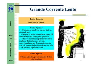 ITORA
    ED




UT
                                           Grande Corrente Lento
                           A
A




  A D E S OU Z




                                           Poder de Ação
     Passe




                                         Saturação de fluidos.


                                            Como Aplicar
                               1 – Colocar-se em frete ou por detrás
                               do paciente.
                               2 – Impor as mãos estendidas a uns 15
    Aula
                               centímetros da cabeça do paciente.
     09                        3 – Descer as mãos rapidamente até o
                               joelho e do joelho aos pés em
     Técnicas do Passe I




                               aproximadamente 2 segundos, ou da
                               nuca à altura do joelho e deste aos pés.
                               5 - Repeti-lo algumas vezes.

                                            Onde Aplicar
                                Febres, agitação, geram sensação de bem
                                             estar e calma..
    8 / 12
     8
 