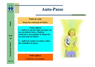 ITORA
    ED




UT
                                                            Auto-
                                                            Auto-Passe
                           A
A




  A D E S OU Z




                                            Poder de Ação
     Passe




                                    Dispersão e saturação de fluidos.


                                            Como Aplicar
                               1 – Aplica-se um dos tipos de passe em
                               seu envoltório físico e fluídico
                               conforme a necessidade de dispersão
    Aula
                               ou saturação de fluidos.
     09
                               2 – Aplicá-lo sempre no início e final
     Técnicas do Passe I




                               dos trabalhos de passe.




                                            Onde Aplicar
                                        Conforme a necessidade.
    10
10 / 12
 