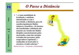 ITORA
    ED




UT
                                                O Passe a Distância
                            A
A




  A D E S OU Z




                                   “...é uma modalidade de
                                   irradiação, o médium,
     Passe




                                   sintonizando-se com o
                                   necessitado, a distância, para ele
                                   canaliza igualmente fluidos
                                   salutares e benéficos... Os doentes
    Aula                           são beneficiados a distância não
     10
                                   somente em virtude dos fluidos
                                   dirigidos conscientemente pelos
                                   encarnados, como das energias
     Técnicas do Passe II




                                   extraídas dos presentes, pelos
                                   cooperadores espirituais, e
                                   conduzidas ao local onde se
                                   encontra o irmão enfermo.”
                                Martins Peralva – Estudando a Mediunidade

    2/8
 