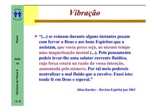 ITORA
    ED




UT
                                                Vibração
                            A
A




  A D E S OU Z




                                “(...) se reúnam durante alguns instantes peçam
     Passe




                                com fervor a Deus e aos bons Espíritos que a
                                assistam, que vossa prece seja, ao mesmo tempo
                                uma magnetização mental (...). Pelo pensamento
    Aula                        podeis levar-lhe uma salutar corrente fluídica,
                                         levar-
     10                         cuja força estará na razão da vossa intenção,
                                aumentada pelo número. Por tal meio podereis
                                                 número.
     Técnicas do Passe II




                                neutralizar o mal fluido que a envolve. Fazei isto:
                                tende fé em Deus e esperai.”

                                                    Allan Kardec – Revista Espírita jan 1863


    3/8
 