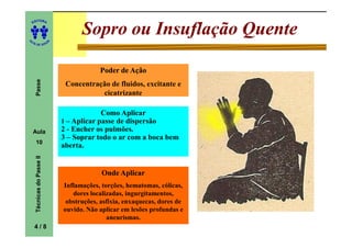 ITORA
    ED




UT
                                      Sopro ou Insuflação Quente
                            A
A




  A D E S OU Z




                                            Poder de Ação
     Passe




                                 Concentração de fluidos, excitante e
                                           cicatrizante

                                             Como Aplicar
                                1 – Aplicar passe de dispersão
    Aula                        2 - Encher os pulmões.
                                3 – Soprar todo o ar com a boca bem
     10
                                aberta.
     Técnicas do Passe II




                                             Onde Aplicar
                                Inflamações, torções, hematomas, cólicas,
                                   dores localizadas, ingurgitamentos,
                                 obstruções, asfixia, enxaquecas, dores de
                                ouvido. Não aplicar em lesões profundas e
                                               aneurismas.
    4/8
 