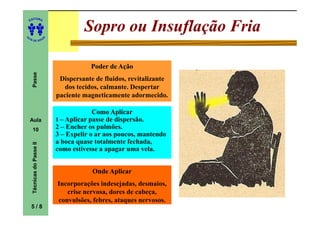 ITORA
    ED




UT
                                         Sopro ou Insuflação Fria
                            A
A




  A D E S OU Z




                                           Poder de Ação
     Passe




                                 Dispersante de fluidos, revitalizante
                                   dos tecidos, calmante. Despertar
                                paciente magneticamente adormecido.

                                             Como Aplicar
    Aula                        1 – Aplicar passe de dispersão.
     10                         2 – Encher os pulmões.
                                3 – Expelir o ar aos poucos, mantendo
                                a boca quase totalmente fechada,
     Técnicas do Passe II




                                como estivesse a apagar uma vela.


                                            Onde Aplicar
                                Incorporações indesejadas, desmaios,
                                   crise nervosa, dores de cabeça,
                                convulsões, febres, ataques nervosos.
    5/8
 