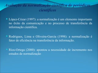 Avaliação da normalização científica de periódicos científicos López-Cózar (1997): a normalização é um elemento importante no êxito da comunicação e no processo de transferência da informação científica. Rodrigues, Lima e Oliveira-Garcia (1998): a normalização é fator de eficiência na transferência da informação. Ríos-Ortega (2000): apontou a necessidade de incremento nos estudos de normalização 
