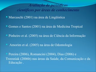 Avaliação de periódicos científicos por áreas de conhecimento Marcuschi (2001) na área de Lingüística Gomes e Santos (2001) na área de Medicina Tropical Pinheiro et al. (2005) na área de Ciência da Informação Amorim et al. (2005) na área de Odontologia Pereira (2006), Romancini (2004), Dias (2006) e Trzesniak (2006b) nas áreas da Saúde, da Comunicação e da Educação . 