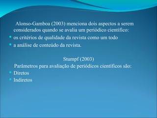 Alonso-Gamboa (2003) menciona dois aspectos a serem considerados quando se avalia um periódico científico: os critérios de qualidade da revista como um todo a análise de conteúdo da revista. Stumpf (2003) Parâmetros para avaliação de periódicos científicos são: Diretos Indiretos 
