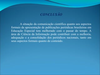 CONCLUSÃO A situação da comunicação científica quanto aos aspectos formais da apresentação de publicações periódicas brasileiras em Educação Especial tem melhorado com o passar do tempo. A área de Ciência da Informação pode contribuir com a melhoria, adequação e a consolidação dos periódicos nacionais, tanto em seus aspectos formais quanto de conteúdo. 