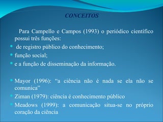 CONCEITOS Para Campello e Campos (1993) o periódico científico possui três funções:  de registro público do conhecimento;  função social; e a função de disseminação da informação. Mayor (1996): “a ciência não é nada se ela não se comunica” Ziman (1979): ciência é conhecimento público Meadows (1999): a comunicação situa-se no próprio coração da ciência 