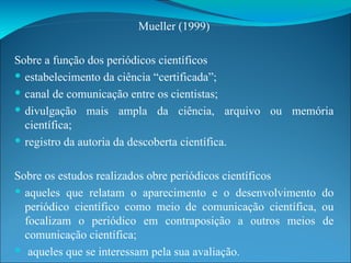Mueller (1999) Sobre a função dos periódicos científicos estabelecimento da ciência “certificada”;  canal de comunicação entre os cientistas;  divulgação mais ampla da ciência, arquivo ou memória científica;  registro da autoria da descoberta científica. Sobre os estudos realizados obre periódicos científicos aqueles que relatam o aparecimento e o desenvolvimento do periódico científico como meio de comunicação científica, ou focalizam o periódico em contraposição a outros meios de comunicação científica; aqueles que se interessam pela sua avaliação. 