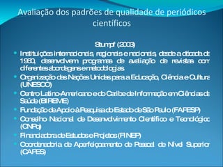 Avaliação dos padrões de qualidade de periódicos científicos Stumpf (2003) Instituições internacionais, regionais e nacionais, desde a década de 1960, desenvolvem programas de avaliação de revistas com diferentes abordagens e metodologias. Organização das Nações Unidas para a Educação, Ciência e Cultura (UNESCO) Centro Latino-Americano e do Caribe de Informação em Ciências da Saúde (BIREME)  Fundação de Apoio à Pesquisa do Estado de São Paulo (FAPESP) Conselho Nacional de Desenvolvimento Científico e Tecnológico (CNPq) Financiadora de Estudos e Projetos (FINEP)  Coordenadoria de Aperfeiçoamento de Pessoal de Nível Superior (CAPES) 