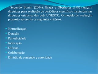 Segundo Bonini (2004), Braga e Oberhofer (1982) traçam diretrizes para avaliação de periódicos científicos inspiradas nas diretrizes estabelecidas pela UNESCO. O modelo de avaliação proposto apresenta os seguintes critérios: Normalização Duração Periodicidade Indexação Difusão Colaboração Divisão de conteúdo e autoridade 
