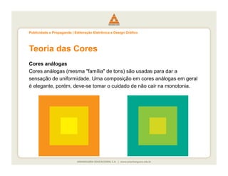 Publicidade e Propaganda | Editoração Eletrônica e Design Gráfico




Teoria das Cores
Cores análogas
Cores análogas (mesma "família" de tons) são usadas para dar a
sensação de uniformidade. Uma composição em cores análogas em geral
é elegante, porém, deve-se tomar o cuidado de não cair na monotonia.
 