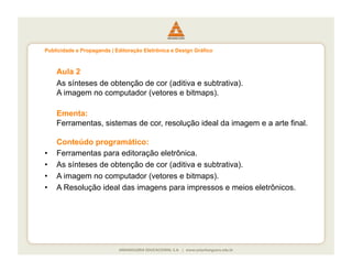Publicidade e Propaganda | Editoração Eletrônica e Design Gráfico



     Aula 2
     As sínteses de obtenção de cor (aditiva e subtrativa).
     A imagem no computador (vetores e bitmaps).

     Ementa:
     Ferramentas, sistemas de cor, resolução ideal da imagem e a arte final.

     Conteúdo programático:
•    Ferramentas para editoração eletrônica.
•    As sínteses de obtenção de cor (aditiva e subtrativa).
•    A imagem no computador (vetores e bitmaps).
•    A Resolução ideal das imagens para impressos e meios eletrônicos.
 