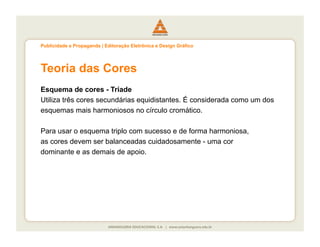 Publicidade e Propaganda | Editoração Eletrônica e Design Gráfico




Teoria das Cores
Esquema de cores - Tríade
Utiliza três cores secundárias equidistantes. É considerada como um dos
esquemas mais harmoniosos no círculo cromático.

Para usar o esquema triplo com sucesso e de forma harmoniosa,
as cores devem ser balanceadas cuidadosamente - uma cor
dominante e as demais de apoio.
 