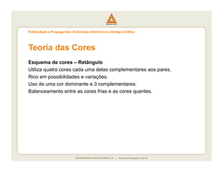 Publicidade e Propaganda | Editoração Eletrônica e Design Gráfico




Teoria das Cores
Esquema de cores – Retângulo
Utiliza quatro cores cada uma delas complementares aos pares.
Rico em possibilidades e variações.
Uso de uma cor dominante e 3 complementares.
Balanceamento entre as cores frias e as cores quentes.
 