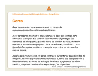 Publicidade e Propaganda | Editoração Eletrônica e Design Gráfico




Cores
A cor tornou-se um recurso permanente no campo da
comunicação visual nas últimas duas décadas.

A cor acrescenta dinamismo, atrai a atenção e pode ser utilizada para
emocionar o receptor. Ela também pode facilitar a organização dos
elementos de uma página, guiando o olho de um item ao outro, dividindo
elementos em zonas ou agrupando itens semelhantes, codificando certos
tipos de informação e auxiliando o receptor a encontrar as informações
que ele deseja.

A tecnologia de impressão em cores continua a aumentar as possibilidades do
designer. As cores especiais foram adicionadas à paleta dos designers com o
desenvolvimento do verniz de aplicação localizada e pigmentos de efeito
metálico, ampliando ainda mais o leque de opções disponíveis.
                                                      (Gavin Ambrose - Fundamentos de Design Criativo)
 
