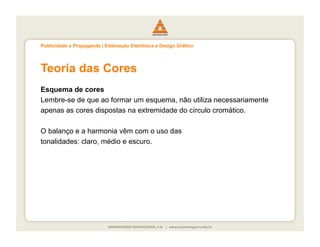 Publicidade e Propaganda | Editoração Eletrônica e Design Gráfico




Teoria das Cores
Esquema de cores
Lembre-se de que ao formar um esquema, não utiliza necessariamente
apenas as cores dispostas na extremidade do círculo cromático.

O balanço e a harmonia vêm com o uso das
tonalidades: claro, médio e escuro.
 