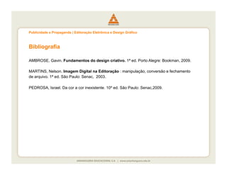 Publicidade e Propaganda | Editoração Eletrônica e Design Gráfico



Bibliografia

AMBROSE, Gavin. Fundamentos do design criativo. 1ª ed. Porto Alegre: Bookman, 2009.

MARTINS, Nelson. Imagem Digital na Editoração : manipulação, conversão e fechamento
de arquivo. 1ª ed. São Paulo: Senac, 2003.

PEDROSA, Israel. Da cor a cor inexistente. 10º ed. São Paulo: Senac,2009.
 