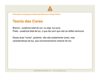 Publicidade e Propaganda | Editoração Eletrônica e Design Gráfico




Teoria das Cores
Branco - ausência total de cor, ou seja, luz pura.
Preto - ausência total de luz, o que faz com que não se reflita nenhuma

Essas duas "cores“, portanto, não são exatamente cores, mas
características da luz, que convencionamos chamar de cor.
 