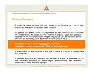 Publicidade e Propaganda | Editoração Eletrônica e Design Gráfico



Sistema Pantone

    A paleta de cores Pantone Matching System é um Sistema de cores exatas,
    disponíveis através do Sistema de cores Pantone.

    Na prática, são tintas sólidas e a impressão da cor Pantone não é baseadas
    em combinações da escala CMYK (Sistema Europeu). Cada cor especial,
    aplicada em um espaço gráfico ou imagem, resulta em uma cor adicional para o
    processo de impressão, além de conferir maior qualidade visual.

    Impressão cromia: 4 cores (CMYK) para impressão
    Impressão cromia + cor especial: CMYK + Pantone (5 cores)

    A identificação da cor Pantone é feita por números e a escala é apresentada
    em uma paleta.

    A principal finalidade da aplicação do Pantone é manter a fidelidade de cor
    nos diferentes materiais de comunicação, principalmente, nos materiais
    institucionais, como marcas e logotipos.
 