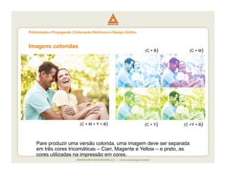 Publicidade e Propaganda | Editoração Eletrônica e Design Gráfico



Imagens coloridas
                                                                    (C + B)     (C + M)




                              (C + M + Y + B)                       (C + Y)   (C +Y + B)



    Pare produzir uma versão colorida, uma imagem deve ser separada
    em três cores tricomáticas – Cian, Magente e Yellow – e preto, as
    cores utilizadas na impressão em cores.
 