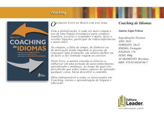 www.editoraleader.com.br
Oprimeiro Livro no Brasil com este tema.
Com a globalização, é cada vez mais comum o
uso de uma língua estrangeira para conduzir
reuniões, escrever e responder e-mails, fazer e
receber ligações, participar de videoconferências
e muito mais.
No entanto, a falta de tempo, de dinheiro ou
de motivação ainda impedem as pessoas de
conseguir uma promoção, um salário melhor ou
de fazer a tão sonhada viagem ao exterior.
Neste livro, a autora convida os leitores a
embarcar em uma jornada de autoconhecimento,
aprendizado e mudança, ao longo da qual eles
perceberão que todos somos capazes de aprender
qualquer coisa, basta descobrir o caminho.
Obra indispensável a todos os interessados em
Coaching, ensino e aprendizagem de línguas e
educação.
Coaching de Idiomas
Autora: Ligia Feitosa
Especificações Técnicas:
ANO: 2013
FORMATO: 16x23
IDIOMA: Português
PÁGINAS: 176
PESO: 400g
ACABAMENTO: Brochura
ISBN: 978-85-66248-06-7
Coaching
 
