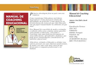 www.editoraleader.com.br
Primeira abordagem feita no país com esta
temática.
Como transformar Educadores em Líderes
Inspiradores? Como motivá-los diante das
dificuldades da profissão? Como apoiá-los no
fortalecimento da crença de que todo Educador
tem um papel transformador no ambiente em que
atua?
Este Manual foi concebido de modo a estimular
a reflexão sobre estas e muitas outras questões
relacionadas à Educação, colocando o
Coaching como uma poderosa ferramenta de
autoconhecimento, aprendizado e mudança, que
pode gerar transformações consideráveis no
ambiente educacional.
Além disso, estimula o Educador a alinhar seus
valores pessoais aos seus objetivos profissionais,
de modo a ter uma visão mais clara do que
deseja para si enquanto profissional e ser
humano.
Manual de Coaching
Educacional
Autores: José Zaib e Jacob
Gribbler
Especificações Técnicas:
ANO: 2012
FORMATO:
IDIOMA: Português
PÁGINAS: 384
PESO: 400g
ACABAMENTO: Brochura
ISBN: 978-85-66248-04-3
Coaching
 