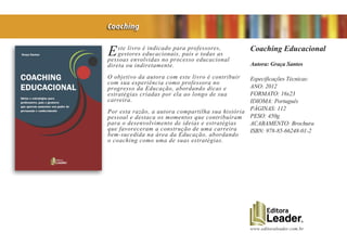www.editoraleader.com.br
Este livro é indicado para professores,
gestores educacionais, pais e todas as
pessoas envolvidas no processo educacional
direta ou indiretamente.
O objetivo da autora com este livro é contribuir
com sua experiência como professora no
progresso da Educação, abordando dicas e
estratégias criadas por ela ao longo de sua
carreira.
Por esta razão, a autora compartilha sua história
pessoal e destaca os momentos que contribuíram
para o desenvolvimento de ideias e estratégias
que favoreceram a construção de uma carreira
bem-sucedida na área da Educação, abordando
o coaching como uma de suas estratégias.
Coaching Educacional
Autora: Graça Santos
Especificações Técnicas:
ANO: 2012
FORMATO: 16x23
IDIOMA: Português
PÁGINAS: 112
PESO: 450g
ACABAMENTO: Brochura
ISBN: 978-85-66248-01-2
Coaching
 