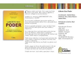 www.editoraleader.com.br
Comece onde você está. Use o que você tem.
Faça o que pode. Mas comece! Quebre a
inércia, coloque-se em movimento.
Lembre-se: sucesso é MOVIMENTO! Alta
Performance é AÇÃO!
Se você quer realmente aproveitar melhor as
dicas dos palestrantes deste livro, não pode ficar
parado ou parada.
Essa é a grande pergunta: o que vai fazer hoje
para levá-lo/a mais perto dos seus sonhos e
objetivos?
Se é algo que leva você para mais perto da sua
meta ou objetivo, então nunca é pequeno.
Se é algo que leva você mais perto de realizar um
sonho, então nunca é insignificante.
Tudo nesta vida leva você para mais próximo dos
seus sonhos e objetivos ou afasta você dos seus
sonhos e objetivos.
Tudo nesta vida liberta seu Poder ou afasta você
dele.
Então, pegue as dicas dos palestrantes e dê um
passo na direção certa, mesmo que pequeno.
E depois dê mais um outro passo pequeno.
Confie em você: você sabe o que fazer. Faça.
Liberte Seu Poder
Coordenação: Andréia Roma,
Clemisson Alves, Edson Moura e
Salatiel Diniz
Participação exclusiva: Raul
Candeloro
Especificações Técnicas:
ANO: 2015
FORMATO: 16x23
IDIOMA: Português
PÁGINAS: 304
PESO: 300g
ACABAMENTO: Brochura
ISBN: 978-85-66248-28-9
Liderança
 