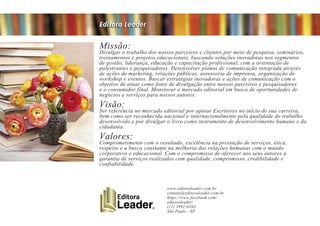 Missão:Divulgar o trabalho dos nossos parceiros e clientes por meio de pesquisa, seminários,
treinamentos e projetos educacionais, buscando soluções inovadoras nos segmentos
de gestão, liderança, educação e capacitação profissional, com a orientação de
palestrantes e pesquisadores. Desenvolver planos de comunicação integrada através
de ações de marketing, relações públicas, assessoria de imprensa, organização de
workshop e eventos. Buscar estratégias inovadoras e ações de comunicação com o
objetivo de atuar como fonte de divulgação entre nossos parceiros e pesquisadores
e o consumidor final. Monitorar o mercado editorial em busca de oportunidades de
negócios e serviços para nossos autores.
Visão:Ser referência no mercado editorial por apoiar Escritores no início de sua carreira,
bem como ser reconhecida nacional e internacionalmente pela qualidade do trabalho
desenvolvido e por divulgar o livro como instrumento de desenvolvimento humano e da
cidadania.
Valores:Comprometimento com o resultado, excelência na prestação de serviços, ética,
respeito e a busca constante na melhoria das relações humanas com o mundo
corporativo e educacional. Com o compromisso de oferecer aos seus autores a
garantia de serviços realizados com qualidade, compromisso, credibilidade e
confiabilidade.
Editora Leader
www.editoraleader.com.br
contato@editoraleader.com.br
https://www.facebook.com/
editoraleader/
(11) 3991-6163
São Paulo - SP
 